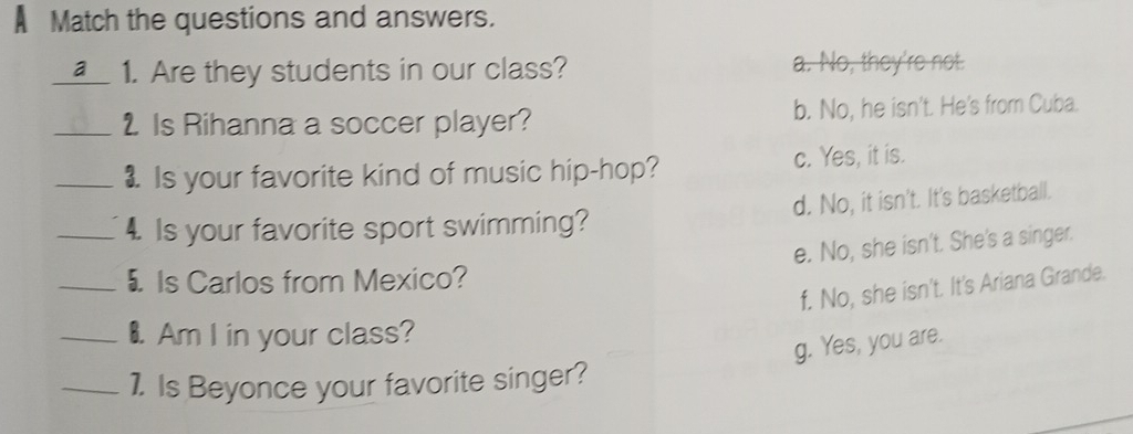 A Match the questions and answers.
a 1. Are they students in our class? a. No, they're not.
_2 Is Rihanna a soccer player? b. No, he isn't. He's from Cuba.
_1. Is your favorite kind of music hip-hop? c. Yes, it is.
_4 Is your favorite sport swimming? d. No, it isn't. It's basketball.
e. No, she isn't. She's a singer.
_5 Is Carlos from Mexico?
f. No, she isn't. It's Ariana Grande.
_€ Am I in your class?
g. Yes, you are.
_1. Is Beyonce your favorite singer?