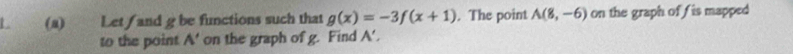 Let / and g be functions such that g(x)=-3f(x+1). The point A(8,-6) on the graph of fis mapped 
to the point A' on the graph of g. Find A'.