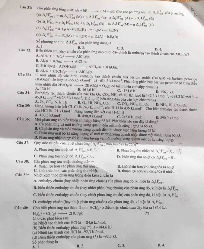 Cho phản ứng tổng quát: aA+bBto mM+nN Cho các phương án tính △ _rH_(298)^0 của phản ứng:
(a) △ _rH_(298K)^0=m△ _fH_(298)^0(M)+n△ _fH_(298)^0(n)-a△ _fH_(298)^0(A)-b△ _fH_(298)^0(B)
(b) △ _rH_(298)^0=a△ _fH_(298)^0(A)+b△ _fH_(298)^0(B)-m△ _fH_(298)^0(M)-n△ _fH_(298)^0(N)
(c) △ _rH_(298)^0=a.E_b(A)+b.E_b(B)-m.E_b(M)-n.E_b(N)
(d) △ _rH_(298)^0=m.E_b(M)+n.E_b(N)-a.E_b(A)-b.E_b(B)
Số phương án tính △ _rH_(298)^(θ) của phản ứng đúng là
A. 1. B. 2. C. 3.
Câu 32: Biến thiên enthalpy chuẩn của phản ứng nào dưới đây chính là enthalpy tạo thành chuẩn ở D. 4.
A. Al(s)+3Cl_2(g)to AlCl_3(s).
ciaAlCl_3(s) 2
B. Al(s)+3Cl(g)to AlCl_3(s).
C. 3HCl(aq)+Al(OH)_3(s)to AlCl_3(s)+3H_2O(l).
D. Al(s)+3/2Cl_2(g)to AlCl_3(s).
Câu 33:  Ở một nhiệt độ xác định, enthalpy tạo thành chuẩn của barium oxide (BaO(s)) và barium peroxide
(BaO_2(s)) lần lượt là -553,5kJ.mol^(-1) va-634,3kJ.mol^(-1). Phản ứng phân huỷ barium peroxide (ở cùng điều
kiện nhiệt độ) 2BaO_2(s)to 2BaO(s)+O_2(g) có biển thiên enthalpy chuẩn là
A. 130 kJ. B. 161,6 kJ. C. −161,6 kJ. D. 156,7 kJ.
Câu 34: Enthalpy tạo thành chuẩn của các khí O_3,CO_2,NH_3 và HI lần lượt là 142.2kJ.mol^(-1);-393.3kJ.mol^(-1);-
45,9kJ.mol^(-1) và 26,5kJ.mol^(-1). Thứ tự độ bền tăng dần của các hợp chất trên là
A. O_3,CO_2, N H_2 HI B. O_3,HI,NH_3,CO_2. C. CO_2,NH_3,HI,O_3. D. NH_3,HI,CO_2,O_3.
Câu 35: Năng lượng liên kết Cl- □ là 243kJ.mol^(-1) , của H -H là 436kJ.mol^(-1). Cho biết enthalpy tạo thành chuẩn
của HCl là - 91kJ.mol^(-1). Năng lượng liên kết của H-C1 là
A. 430,5kJ.mol^(-1). B. 490.0kJ.mol^(-1). C. 245,0kJ.mol^(-1). D. 290.0kJ.mol^(-1).
Câu 36: Một phản ứng có biến thiên enthalpy bằng 65 kJ. Phát biểu nào sau đây là đúng?
A. Cả phản ứng và môi trường xung quanh đều mất một năng lượng là 65 kJ.
B. Cả phản ứng và môi trường xung quanh đều thu được một năng lượng 65 kJ.
C. Phản ứng mất 65 kJ năng lượng và môi trường xung quanh nhận được một năng lượng 65 kJ.
D. Phân ứng nhận được 65 kJ năng lượng và môi trường xung quanh mắt 65 kJ năng lượng.
Câu 37: Quy ước về dấu của nhiệt phản ứng (△ _xH_(298)°) nào sau đây là đúng?
A. Phản ứng tỏa nhiệt có △ _rH_(298)°>0. B. Phản ứng thu nhiệt có △ _rH_(298)°<0.
C. Phản ứng tỏa nhiệt có △ _rH_(298)°<0. D. Phản ứng thu nhiệt có △ _rH_(298)°=0.
Câu 38: Các phản ứng tỏa nhiệt thường diễn ra
A. thuận lợi hơn các phản ứng thu nhiệt. B. khó khăn hơn khi càng tòa ra nhiệt.
C. khó khăn hơn các phản ứng thu nhiệt. D. thuận lợi hơn khi càng tỏa ít nhiệt.
Câu 39: Nhiệt kèm theo phản ứng trong điều kiện chuẩn là
A. enthalpy chuẩn (hay nhiệt phản ứng chuẩn) của phản ứng đó, kí hiệu là △ _rH_(298)°.
B. biến thiên enthalpy chuẩn (hay nhiệt phản ứng chuẩn) của phản ứng đó, kí hiệu là △ _rH_(298)^o
C. biến thiên enthalpy chuẩn (hay nhiệt phản ứng chuẩn) của phản ứng đó, kí hiệu là △ _fH_(298)°
D. enthalpy chuẩn (hay nhiệt phản ứng chuẩn) của phản ứng đó, kí hiệu là △ _fH_(298)°.
Câu 40: Cho biết phản ứng tạo thành 2 mol HCI (g) ở điều kiện chuẩn sau đây tòa ra 184,6 kJ:
H_2(g)+Cl_2(g) _  2HCl(g); (*)
Cho các phát biểu sau:
(a) Nhiệt tạo thành của HCl là −184,6 kJ/mol.
(b) Biến thiên enthalpy phản ứng (*) là −184,6 kJ.
(c) Nhiệt tạo thành của HCl là −92,3 kJ/mol.
(d) Biến thiên enthalpy của phản ứng (*) là -92,3 kJ.
Số phát đúng là
A. 1. B. 2. C. 3. D. 4.