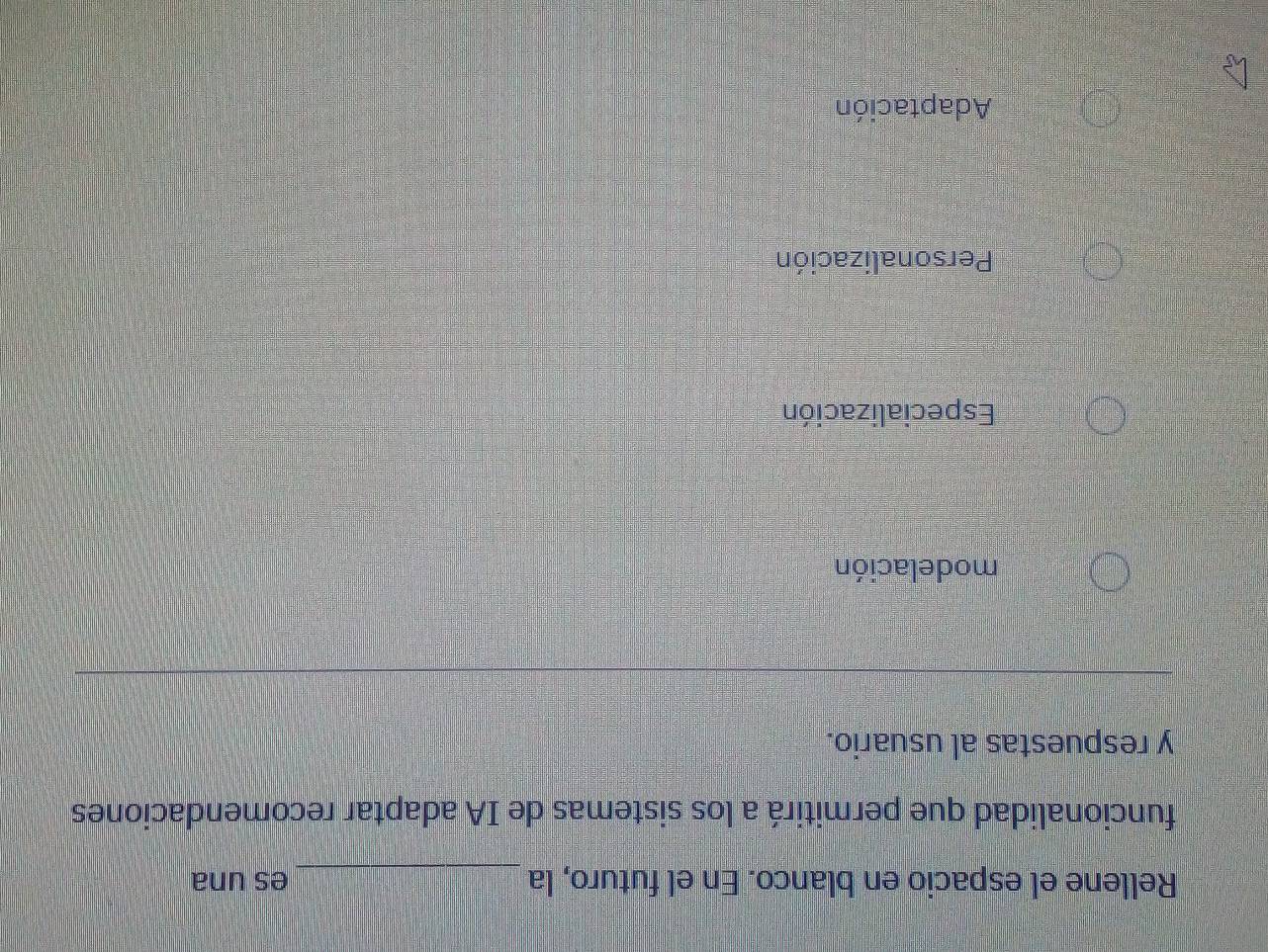 Rellene el espacio en blanco. En el futuro, la _es una
funcionalidad que permitirá a los sistemas de IA adaptar recomendaciones
y respuestas al usuario.
modelación
Especialización
Personalización
Adaptación