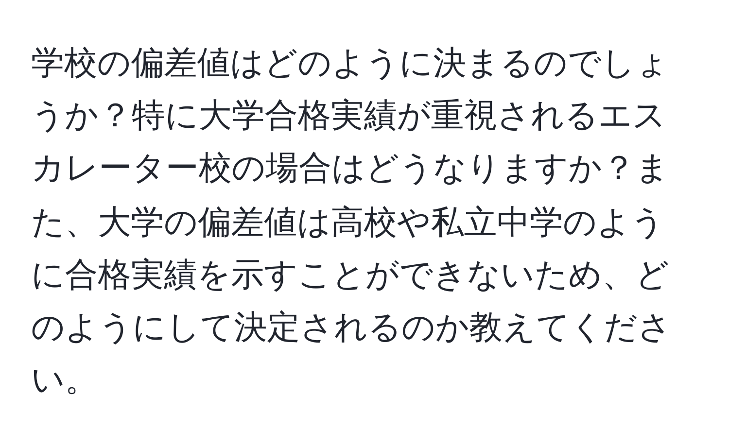 学校の偏差値はどのように決まるのでしょうか？特に大学合格実績が重視されるエスカレーター校の場合はどうなりますか？また、大学の偏差値は高校や私立中学のように合格実績を示すことができないため、どのようにして決定されるのか教えてください。