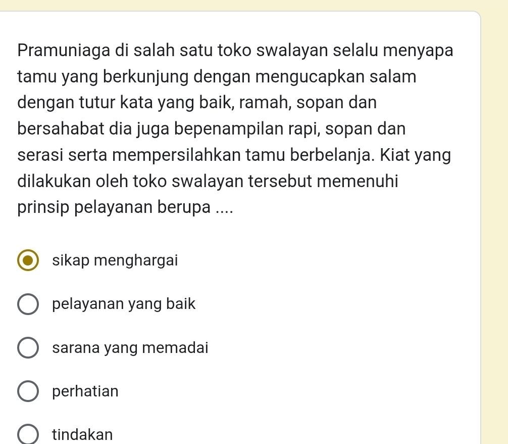 Pramuniaga di salah satu toko swalayan selalu menyapa
tamu yang berkunjung dengan mengucapkan salam
dengan tutur kata yang baik, ramah, sopan dan
bersahabat dia juga bepenampilan rapi, sopan dan
serasi serta mempersilahkan tamu berbelanja. Kiat yang
dilakukan oleh toko swalayan tersebut memenuhi
prinsip pelayanan berupa ....
sikap menghargai
pelayanan yang baik
sarana yang memadai
perhatian
tindakan