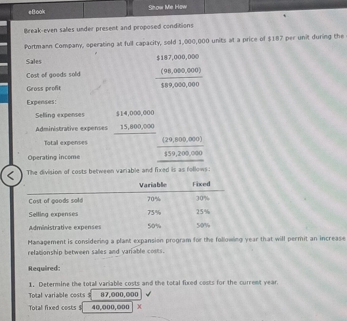 eBook Show Me How 
Break-even sales under present and proposed conditions 
Portmann Company, operating at full capacity, sold 1,000,000 units at a price of $187 per unit during the 
Sales $187,000,000
Cost of goods sold 
Gross profit
 ((98,000,000))/$89,000,000 
Expenses: 
Selling expenses $14,000,000
Administrative expenses 15,800,000
Total expenses 
Operating income
frac (29,800,000)_ $559,200,000
The division of costs between variable and fixed is as follows: 
Management is considering a plant expansion program for the following year that will permit an increase 
relationship between sales and yariable costs. 
Required: 
1. Determine the total variable costs and the total fixed costs for the current year. 
Total variable costs $ 2 87,000,000
Total fixed costs $ 4 0,000,000