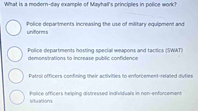 What is a modern-day example of Mayhall's principles in police work?
Police departments increasing the use of military equipment and
uniforms
Police departments hosting special weapons and tactics (SWAT)
demonstrations to increase public confidence
Patrol officers confining their activities to enforcement-related duties
Police officers helping distressed individuals in non-enforcement
situations