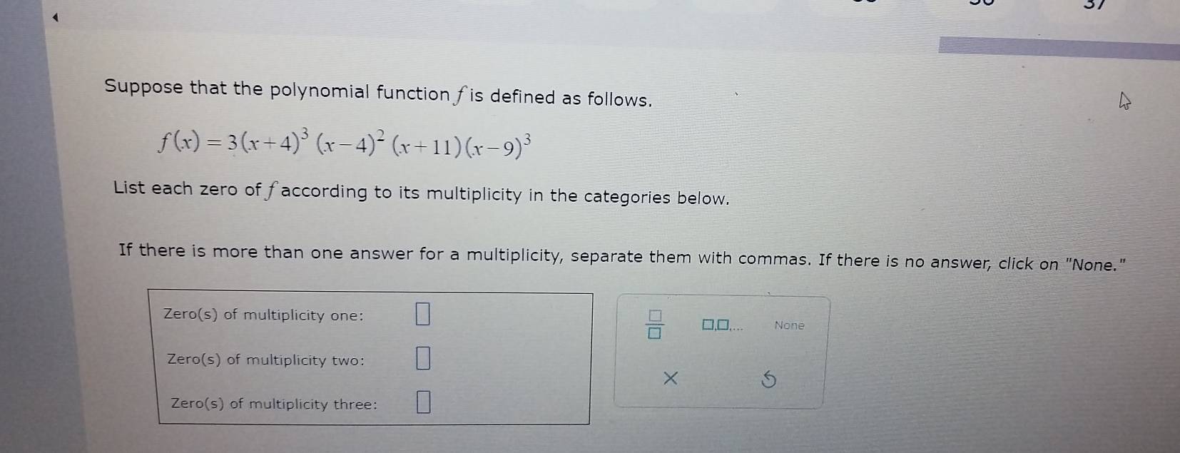 Suppose that the polynomial function fis defined as follows.
f(x)=3(x+4)^3(x-4)^2(x+11)(x-9)^3
List each zero of faccording to its multiplicity in the categories below.
If there is more than one answer for a multiplicity, separate them with commas. If there is no answer, click on "None."
 □ /□  
□,□, None
×