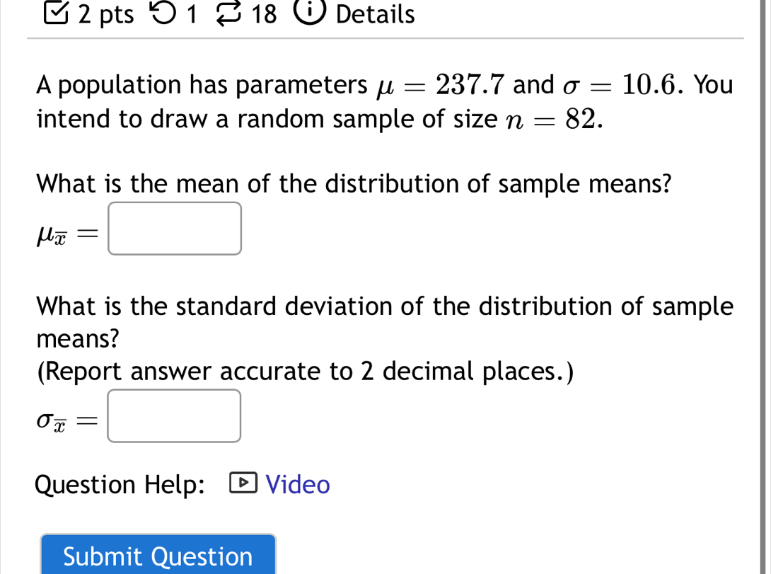 5 1 18 Details 
A population has parameters mu =237.7 and sigma =10.6. You 
intend to draw a random sample of size n=82. 
What is the mean of the distribution of sample means?
mu _overline x=□
What is the standard deviation of the distribution of sample 
means? 
(Report answer accurate to 2 decimal places.)
sigma _overline x=□
Question Help: Video 
Submit Question