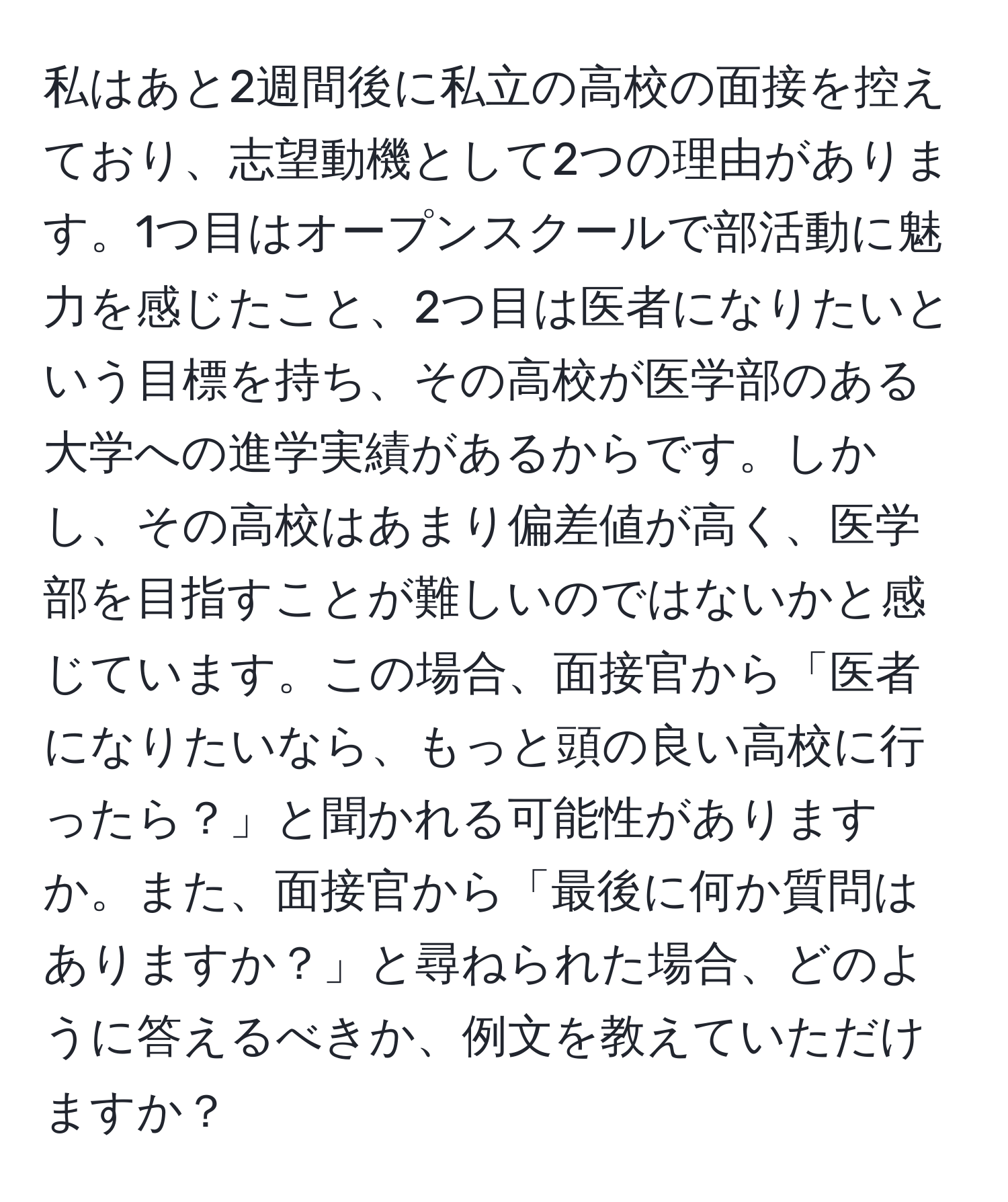 私はあと2週間後に私立の高校の面接を控えており、志望動機として2つの理由があります。1つ目はオープンスクールで部活動に魅力を感じたこと、2つ目は医者になりたいという目標を持ち、その高校が医学部のある大学への進学実績があるからです。しかし、その高校はあまり偏差値が高く、医学部を目指すことが難しいのではないかと感じています。この場合、面接官から「医者になりたいなら、もっと頭の良い高校に行ったら？」と聞かれる可能性がありますか。また、面接官から「最後に何か質問はありますか？」と尋ねられた場合、どのように答えるべきか、例文を教えていただけますか？