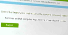 enec en compourt prediate of a santanc s 
Select the three words that make up the complete compound subjec 
Summer and fall comprise Napa Valley's primary tourist season. 
Submit