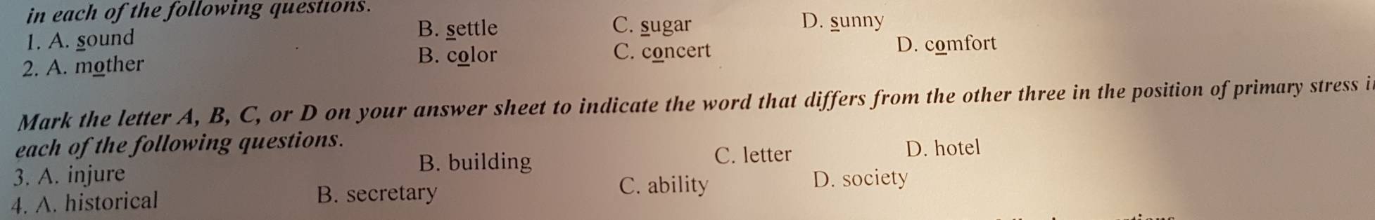 in each of the following questions.
B. gettle C. sugar D. sunny
1. A. gound D. comfort
2. A. mother
B. color C. concert
Mark the letter A, B, C, or D on your answer sheet to indicate the word that differs from the other three in the position of primary stress i
each of the following questions.
B. building C. letter D. hotel
3. A. injure D. society
4. A. historical B. secretary
C. ability