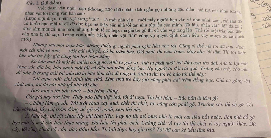 (2,0 điểm)
Viết đoạn văn nghị luận (khoảng 200 chữ) phân tích ngắn gọn những đặc điểm nổi bật của hình tượng
nhân vật tôi trong văn bản sau:
(Lược một đoạn: nhân vật xưng “tôi” - là một nhà văn - mời mấy người bạn văn về nhà mình chơi, rồi sau đó
cử buồn bực mãi vì đã đề cho bạn bè thấy căn nhà tồi tàn như túp lều của mình. Từ lâu, nhận vật “tôi” đã có ý
định làm một cái nhà mới, nhưng kinh tế co hẹp, mà giá tre gỗ thì cứ vùn vụt tăng lên. Thế rồi một trận bão đến
căn nhà bị đồ sập. Trong cơn quản bách, nhân vật 'tôi'' cùng vợ quyết định đánh liều vay mượn để làm nhà
mới)
Nhưng sau một trận bão, không thiếu gì người phải nghĩ liều như tôi. Cũng vì thế mà tội đã mua được
một cái nhà rẻ quá,.... Một cái nhà gỗ, có ba trăm bạc. Giá phải, thì năm trăm. May cho tôi lắm. Thì tôi tinh:
làm nhà tre bây giờ cũng tổn hai trăm đồng.
Kẻ bán nhà là một kẻ nhiều công nợ. Anh ta goá vợ. Anh ta phải nuôi hai đứa con thơ dại. Anh ta lại mới
thua xóc đĩa ba, bốn canh mất tất cả đến hai trăm đồng bạc. Nợ người ta đòi rát quá. Trông vào mấy sào mía
để bán đi trang trải thì mía đã bị bão làm cho-đi tong cả. Anh ta tìm tôi và bảo tôi thể này:
- Tôi nghe nói: chú định làm nhà. Làm nhà tre bây giờ cũng phải hai trăm đồng bạc. Chú cố gắng lên
chút nữa, tôi để cái nhà gỗ nhà tôi cho.
Bao nhiêu thì bác bán? — Ba trăm, đúng.
Cái giá này hời lắm. Thấy bảo hắn thật thà, tôi ái ngại. Tôi hỏi hắn: - Bác bán đi làm gì?
- Chẳng làm gì sốt. Tôi trót thua cay quá, chết thì chết, tôi cũng còn phải gỡ. Trường vốn thì dễ gỡ. Tôi
bán cái nhà, lấy vài trăm đồng để gỡ vài canh, xem thế nào.
À! Nếu vậy thì tội chưa lấy chi làm liều. Vay nợ lãi mà mua nhà là một cái liều bắt buộc. Bán nhà để gỡ
bạc mới là một cái liều thục mạng. Đã liều thì phải chết. Chẳng chết vì tay tôi thì chết vì tay người khác. Dù
vậy, tôi cũng chưa nỡ cầm dao đâm hắn. Thành thực hay giả trá? Tôi đã can kẻ liều lĩnh kia: