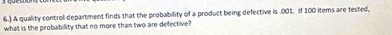 6.) A quality control department finds that the probability of a product being defective is . 001. If 100 items are tested, 
what is the probability that no more than two are defective?