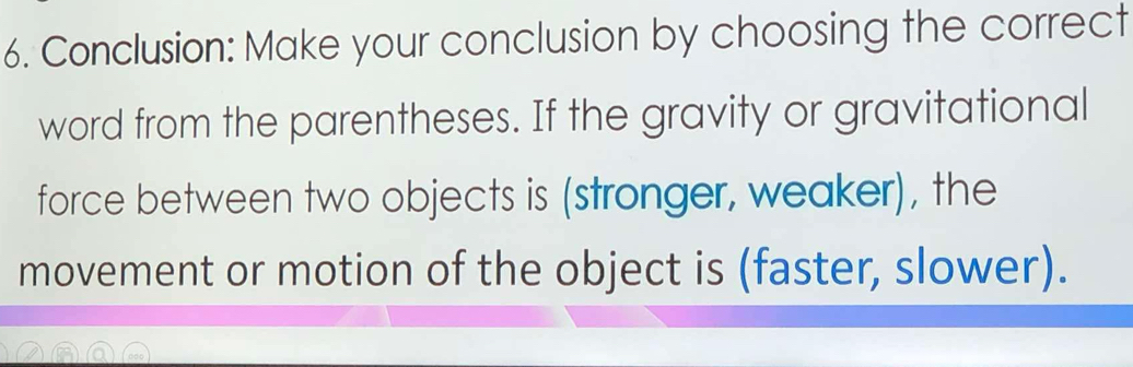 Conclusion: Make your conclusion by choosing the correct 
word from the parentheses. If the gravity or gravitational 
force between two objects is (stronger, weaker), the 
movement or motion of the object is (faster, slower).