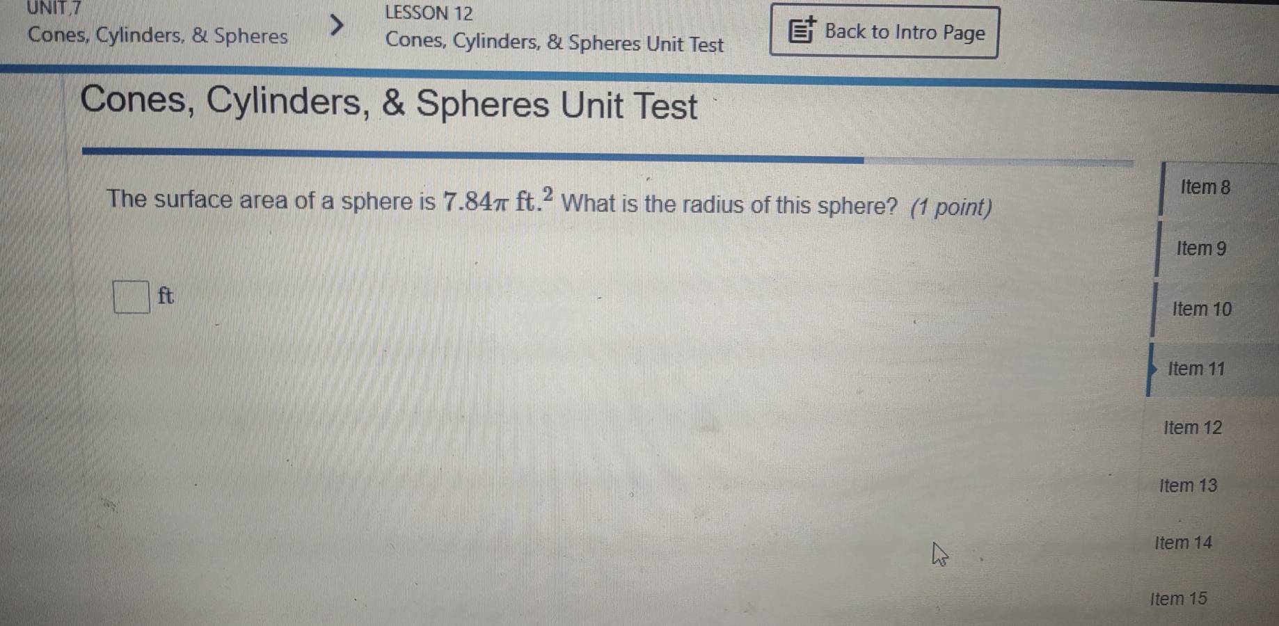 LESSON 12 
Back to Intro Page 
Cones, Cylinders, & Spheres Cones, Cylinders, & Spheres Unit Test 
Cones, Cylinders, & Spheres Unit Test 
Item 8 
The surface area of a sphere is 7.84π ft.^2 What is the radius of this sphere? (1 point) 
Item 9 
□ ft Item 10 
Item 11 
Item 12 
Item 13 
Item 14 
Item 15