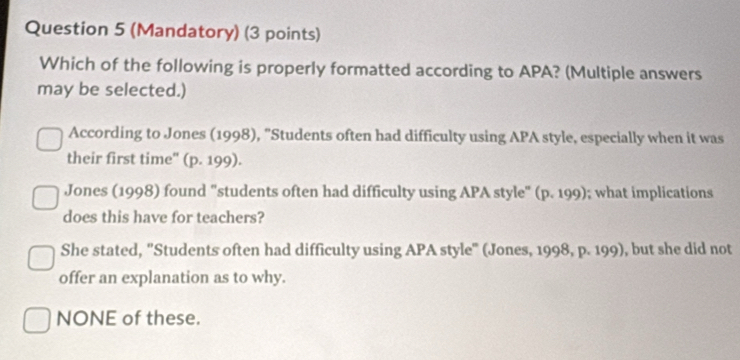 (Mandatory) (3 points)
Which of the following is properly formatted according to APA? (Multiple answers
may be selected.)
According to Jones (1998), "Students often had difficulty using APA style, especially when it was
their first time'' (p. 199).
Jones (1998) found "students often had difficulty using APA style" (p. 199); what implications
does this have for teachers?
She stated, 'Students often had difficulty using APA style" (Jones, 1998, p. 199), but she did not
offer an explanation as to why.
NONE of these.