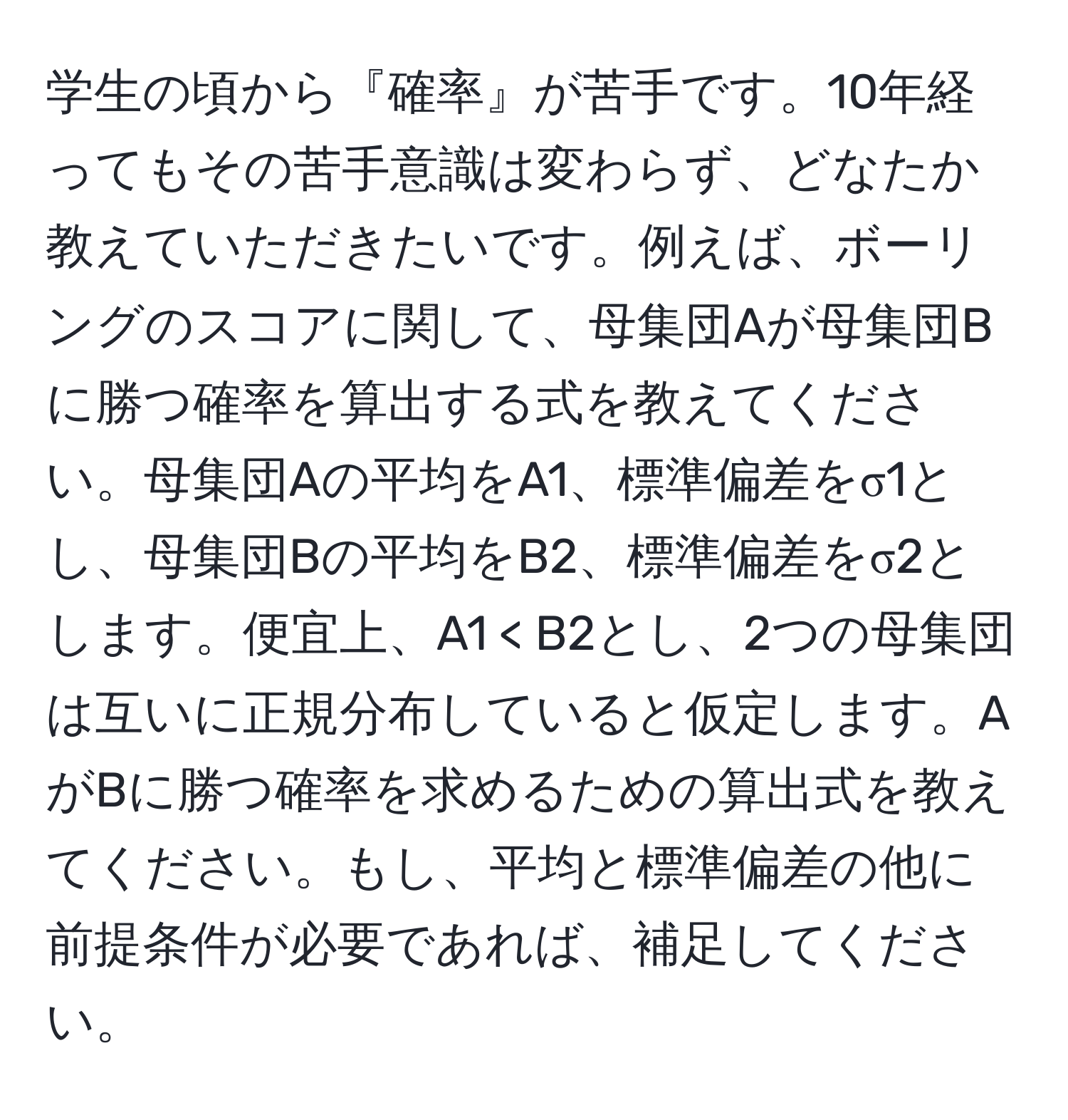 学生の頃から『確率』が苦手です。10年経ってもその苦手意識は変わらず、どなたか教えていただきたいです。例えば、ボーリングのスコアに関して、母集団Aが母集団Bに勝つ確率を算出する式を教えてください。母集団Aの平均をA1、標準偏差をσ1とし、母集団Bの平均をB2、標準偏差をσ2とします。便宜上、A1 < B2とし、2つの母集団は互いに正規分布していると仮定します。AがBに勝つ確率を求めるための算出式を教えてください。もし、平均と標準偏差の他に前提条件が必要であれば、補足してください。