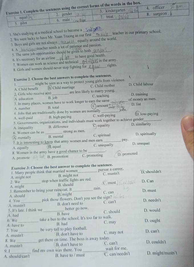 She's studying at a medical school to become a__
2. We were lucky to have Mr. Xuan Truong as our first teacher in our primary school.
3. Boys and girls are not always _equally around the world.
teacher needs a lot of patience and passion.
4. A _'
5. The same job opportunities should be given to both_
6. It's necessary for an airline _to have good health.
7. Women can work as science and technical_ in the army.
8. Girls and women should never stop fighting for _rights.
Exercise 2. Choose the best answers to complete the sentences.
5
1._ might be seen as a way to protect young girls from violence.
A. Child benefit B) Child marriage C. Child mother D. Child labour
2. Girls who receive a(n) are less likely to marry young.
A. education B. job C. teaching D. training
3. In many places, women have to work longer to earn the same _of money as men.
A. number B. total Camount+ D. list
4. Jobs that are traditionally done by women are normally _jobs D. low-paying
A. well-paid B. high-paying C. well-paying
5. Governments, organizations, and individuals must work together to achieve gender_
A. inequality B. difference C, equality D. similarity
6. Women can be as strong as men.
A mentally _B. mental C. spiritual D. spiritually
7. It is interesting to know that army women and men earn
A. equally B equal C. unequally pay. D. unequal
8. Women in the army have a good chance to be_
A. promote B. promotion C. promoting D. promoted
Exercise 3: Choose the best answer to complete the sentence.
1. Many people think that married women pursue a career.
A. might not B. might not_ C. mustn't D. shouldn't
2. We stop when traffic lights are red.
A. might B. should C. must D. Can
3. Remember to bring your raincoat. It rain.
A. should B. might _C. can D. must
4. You pick those flowers. Don't you see the sign?
A. mustn't B. don't need to C. can't D. needn't
5. It's late. I think we better go now.
A. had _B. have C. should D. would
6. We take a bus to the school. It's too far to walk.
A. have to B. had C. may D. ought
7. You be very tall to play football.
A. mustn't B. don't have to C. may not D. can't
8. We get there on time. The boss is away today.
A. mustn't B. don't have to C. can't D. couldn't
9.1 find my own wav there. You _wait for me.
A. should/can't B. have to / must C. can/needn't D. might/mustn`t