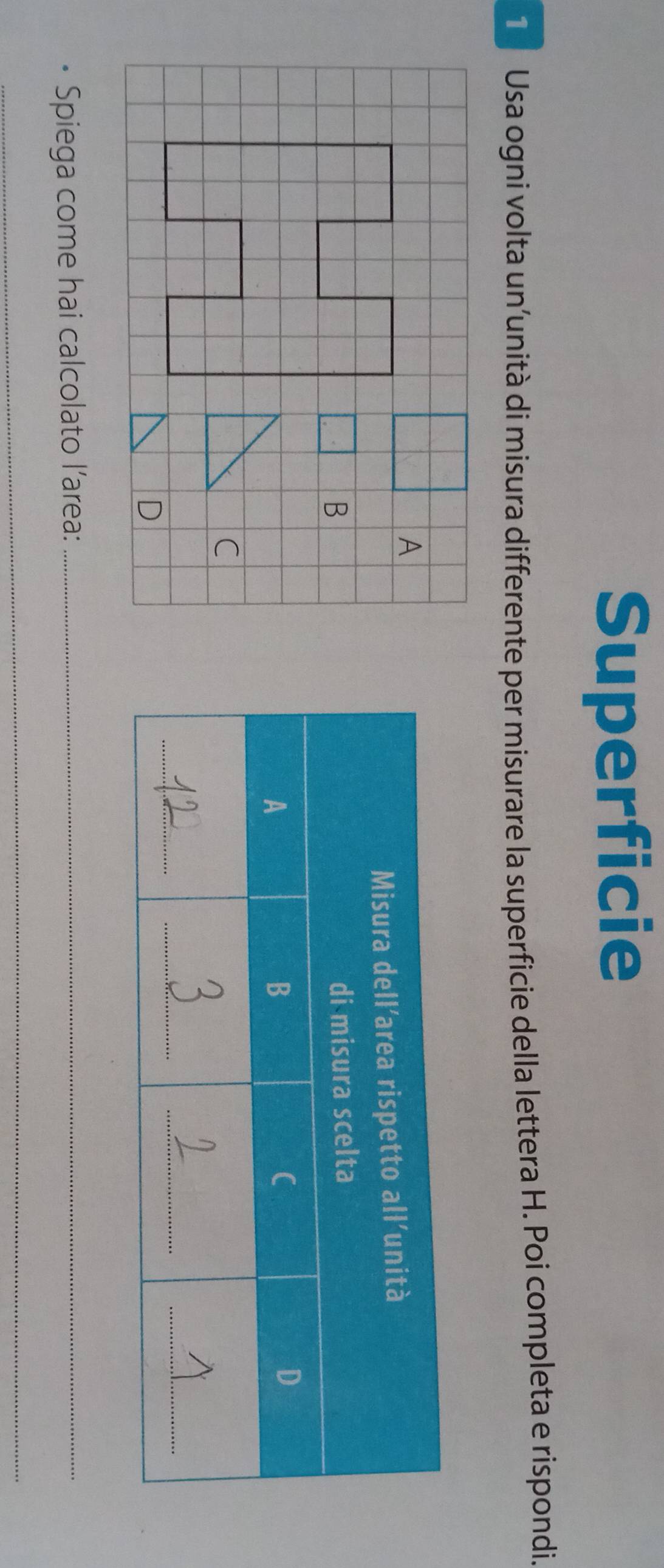 Superficie
1 Usa ogni volta un’unità di misura differente per misurare la superficie della lettera H. Poi completa e rispondi.
A
B
C
D
Spiega come hai calcolato l’area:_
_
_