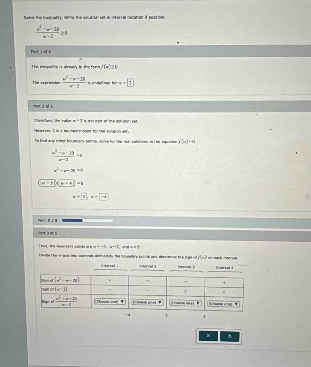 Solve the inequality. Write the solution set in interval notation if possible.
 (w^2-w-20)/w-2 ≥ 0
Part 1 of 5
The inequality is already in the form f(w)≥ 0.
The expression  (w^2-w-20)/w-2  is undefined for w=boxed 2
Part 2 of 5
Therefore, the value w=2 is not part of the solution set.
However, 2 is a boundary point for the solution set.
To find any other boundary points, solve for the real solutions to the equation f(w)=0.
 (w^2-w-20)/w-2 =0
w^2-w-20=0
w-50(w+4)=0
w= 5, w=-4
Part: 2 / 5
Part 3 of 5
Thus, the boundary points are w=-4,w=2 , and w=5.
Divide the w--axis into intervals defined by the boundary points and determine the sign of f(w) on each interval.
Interval 1 Interval 2 Interval 3 Interval 4
-4
2
s
×