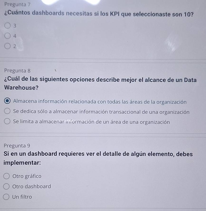 Pregunta 7
¿Cuántos dashboards necesitas si los KPI que seleccionaste son 10?
3
4
2
Pregunta 8
¿Cuál de las siguientes opciones describe mejor el alcance de un Data
Warehouse?
Almacena información relacionada con todas las áreas de la organización
Se dedica sólo a almacenar información transaccional de una organización
Se limita a almacenar información de un área de una organización
Pregunta 9
Si en un dashboard requieres ver el detalle de algún elemento, debes
implementar:
Otro gráfico
Otro dashboard
Un filtro