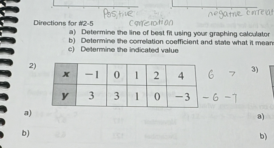 Directions for #2-5 
a) Determine the line of best fit using your graphing calculator 
b) Determine the correlation coefficient and state what it mean 
c) Determine the indicated value 
2) 
3) 
a) 
a) 
b) 
b)