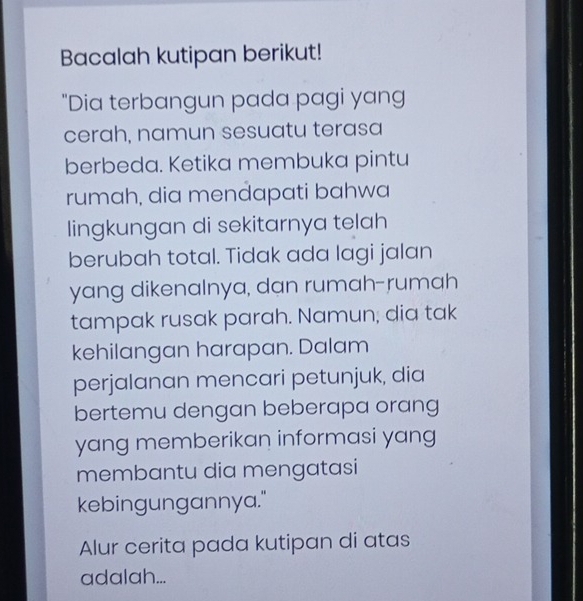 Bacalah kutipan berikut! 
"Dia terbangun pada pagi yang 
cerah, namun sesuatu terasa 
berbeda. Ketika membuka pintu 
rumah, dia mendapati bahwa 
lingkungan di sekitarnya telah 
berubah total. Tidak ada lagi jalan 
yang dikenalnya, dan rumah-rumah 
tampak rusak parah. Namun; dia tak 
kehilangan harapan. Dalam 
perjalanan mencari petunjuk, dia 
bertemu dengan beberapa orang 
yang memberikan informasi yang 
membantu dia mengatasi 
kebingungannya." 
Alur cerita pada kutipan di atas 
adalah...