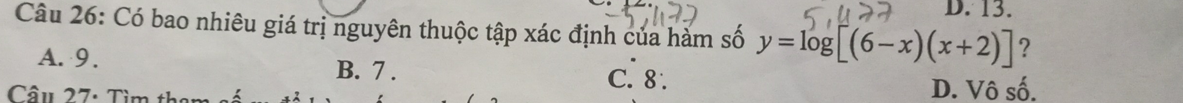 D. 13.
Câu 26: Có bao nhiêu giá trị nguyên thuộc tập xác định của hàm số y=log [(6-x)(x+2)] ?
A. 9. B. 7. C. 8.
Câu 27: Tìm th
D. Vô số.