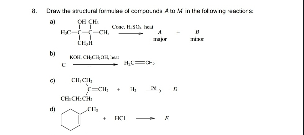 Draw the structural formulae of compounds A to M in the following reactions: 
a) H_3C-C-C-CH,xrightarrow Conc.H_2SO_4heat^O_4,heatAns]or&min+_(minot)^B 
b) 
KOH, CH_3CH_2OH,heat 
C xrightarrow KOH, CH_3CH_2OH,heatH_2C=CH_2
c) CH_3CH_2 (-3,4)
(□)° C=CH_2+H_2xrightarrow PdD
CH_3CH_2CH_2 □  x_ □ /□  
d) □^(CH_3)+HClto E