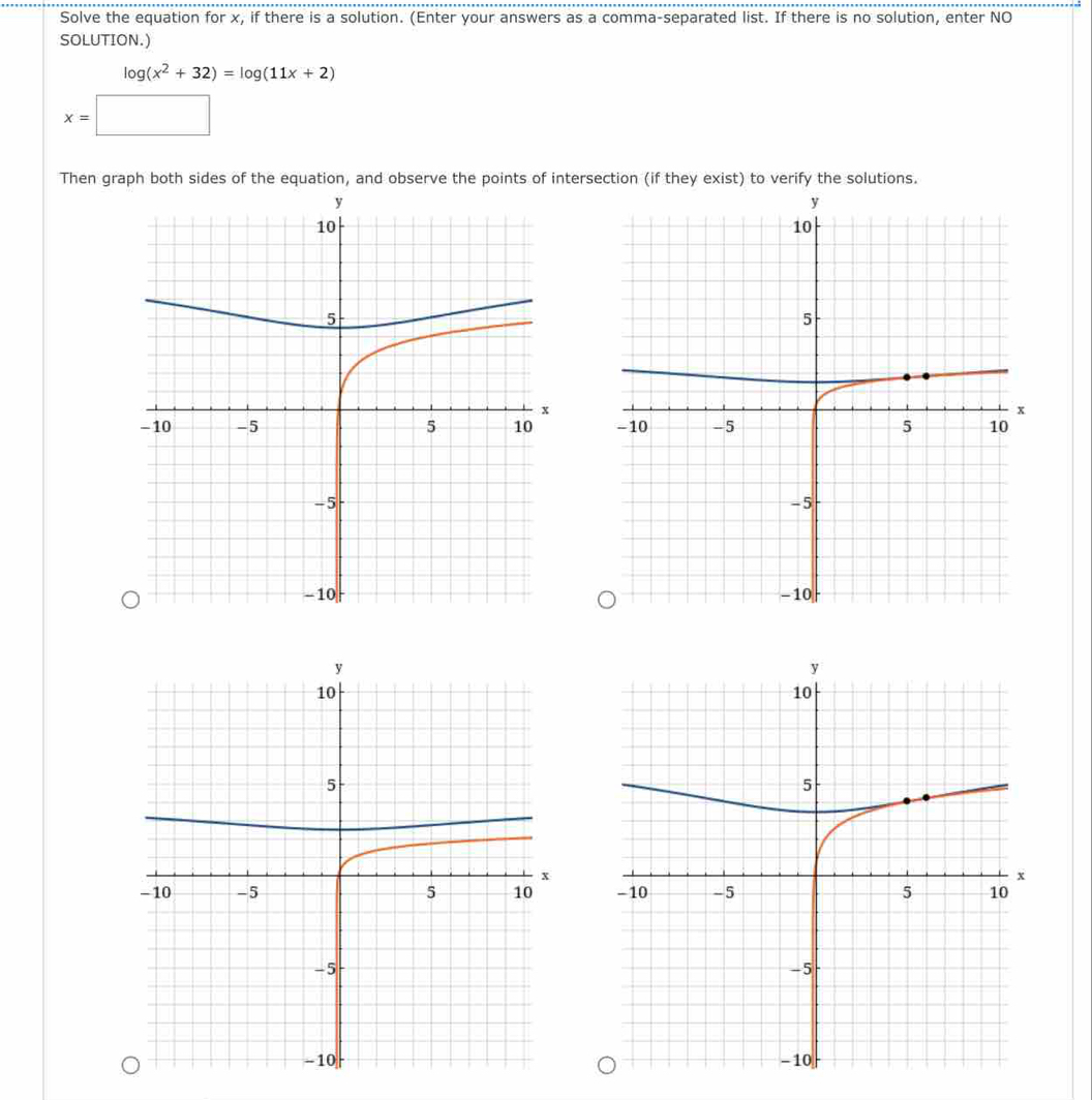 Solve the equation for x, if there is a solution. (Enter your answers as a comma-separated list. If there is no solution, enter NO 
SOLUTION.)
log (x^2+32)=log (11x+2)
x=□
Then graph both sides of the equation, and observe the points of intersection (if they exist) to verify the solutions.