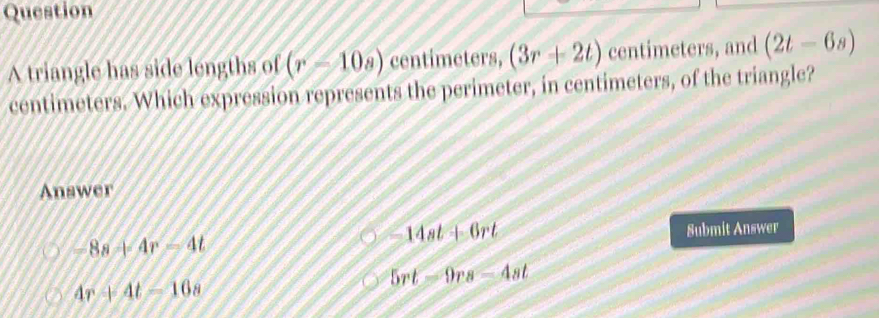 triangle has side lengths of (r-10a) centimeters, (3r+2t) centimeters, and (2t-6s)
centimeters. Which expression represents the perimeter, in centimeters, of the triangle?
Answer
-8s+4r-4t
-14at+6rt Submit Answer
5rt-9rs-4st
4r+4t=16s