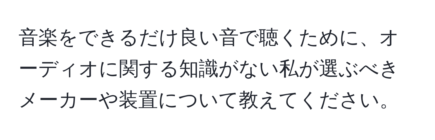 音楽をできるだけ良い音で聴くために、オーディオに関する知識がない私が選ぶべきメーカーや装置について教えてください。