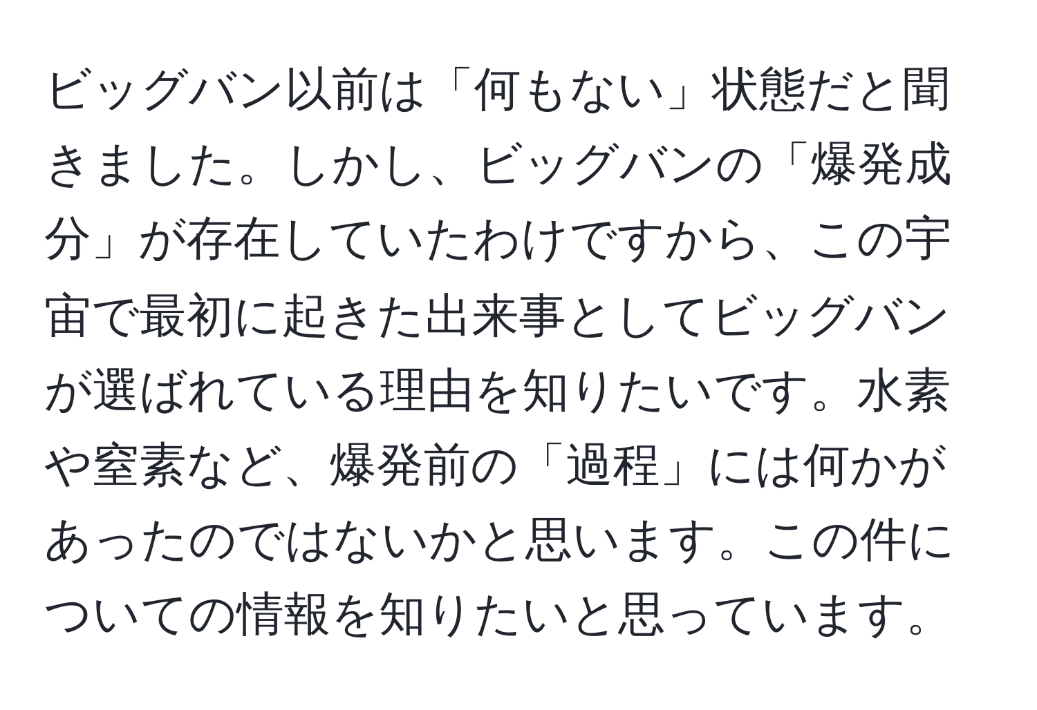 ビッグバン以前は「何もない」状態だと聞きました。しかし、ビッグバンの「爆発成分」が存在していたわけですから、この宇宙で最初に起きた出来事としてビッグバンが選ばれている理由を知りたいです。水素や窒素など、爆発前の「過程」には何かがあったのではないかと思います。この件についての情報を知りたいと思っています。