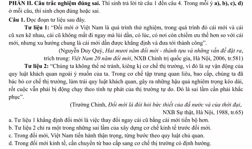 PHẢN II. Câu trắc nghiệm đúng sai. Thí sinh trả lời từ câu 1 đến câu 4. Trong mỗi ý a), b), c), d)
ở mỗi câu, thí sinh chọn đúng hoặc sai.
Câu 1. Đọc đoạn tư liệu sau đây.
Tư liệu 1: “Đổi mới ở Việt Nam là quá trình thử nghiệm, trong quá trình đó cái mới và cái
cũ xen kẽ nhau, cái cũ không mất đi ngay mà lùi dần, có lúc, có nơi còn chiếm ưu thế hơn so với cái
mới, nhưng xu hướng chung là cái mới dần được khẳng định và đưa tới thành công'.
(Nguyễn Duy Quý, Hai mươi năm đổi mới - thành tựu và những vấn đề đặt ra,
trích trong: Việt Nam 20 năm đổi mới, NXB Chính trị quốc gia, Hà Nội, 2006, tr.581)
Tư liệu 2: “Chúng ta không thể né tránh, kiêng kị cơ chế thị trường, vì đó là sự vận động của
quy luật khách quan ngoài ý muốn của ta. Trong cơ chế tập trung quan liêu, bao cấp, chúng ta đã
bác bỏ cơ chế thị trường, làm trái quy luật khách quan, gây ra những hậu quả nghiêm trọng kéo dài,
rốt cuộc vẫn phải bị động chạy theo tính tự phát của thị trường tự do. Đó là sai lầm cần phải khắc
phục”.
(Trường Chinh, Đổi mới là đòi hỏi bức thiết của đấ nước và của thời đại,
NXB Sự thật, Hà Nội, 1988, tr.65)
a. Tư liệu 1 khẳng định đổi mới là việc thay đổi ngay cái cũ bằng cái mới tiến bộ hơn.
b. Tư liệu 2 chỉ ra một trong những sai lầm của xây dựng cơ chế kinh tế trước đổi mới.
c. Trong đổi mới, Việt Nam tiến hành thận trọng, từng bước theo quy luật chủ quan.
d. Trong đổi mới kinh tế, cần chuyền từ bao cấp sang cơ chế thị trường có định hướng.