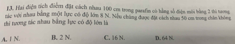 Hai điện tích điểm đặt cách nhau 100 cm trong parafin có hằng số điện môi bằng 2 thì tương
tác với nhau bằng một lực có độ lớn 8 N. Nếu chúng được đặt cách nhau 50 cm trong chân không
thì tương tác nhau bằng lực có độ lớn là
A. 1 N. B. 2 N. C. 16 N. D. 64 N.