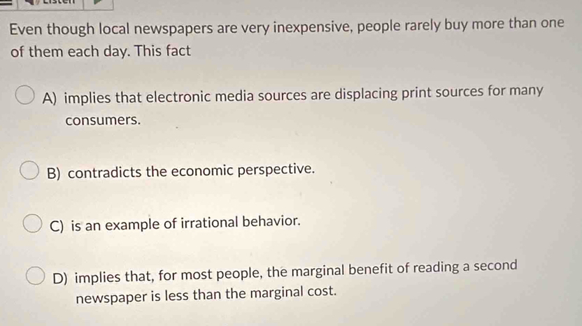 Even though local newspapers are very inexpensive, people rarely buy more than one
of them each day. This fact
A) implies that electronic media sources are displacing print sources for many
consumers.
B) contradicts the economic perspective.
C) is an example of irrational behavior.
D) implies that, for most people, the marginal benefit of reading a second
newspaper is less than the marginal cost.