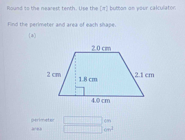 Round to the nearest tenth. Use the [ π ] button on your calculator. 
Find the perimeter and area of each shape. 
(a) 
perimeter 111 cm
area
cm^2