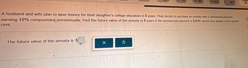 22 23 24 25 
A husband and wife plan to save money for their daughter's college education in 8 years. They decide to purchase an annuity with a semiannual payment 
earning 10% compounded semiannually. Find the future value of the annuity in 8 years if the semiannual payment is $2050. Round your answer to the nearest 
cent. 
The future value of the annuity is
5