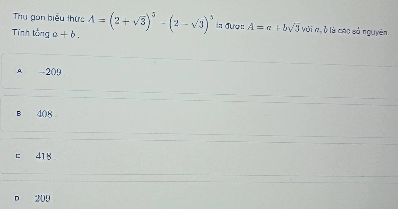 Thu gọn biểu thức A=(2+sqrt(3))^5-(2-sqrt(3))^5 ta được A=a+bsqrt(3) với α, b là các số nguyên.
Tính tổng a+b.
A -209.
B 408.
c 418.
D 209.