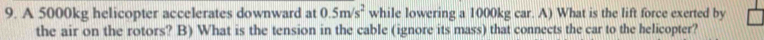A 5000kg helicopter accelerates downward at 0.5m/s^2 while lowering a 1000kg car. A) What is the lift force exerted by 
the air on the rotors? B) What is the tension in the cable (ignore its mass) that connects the car to the helicopter?