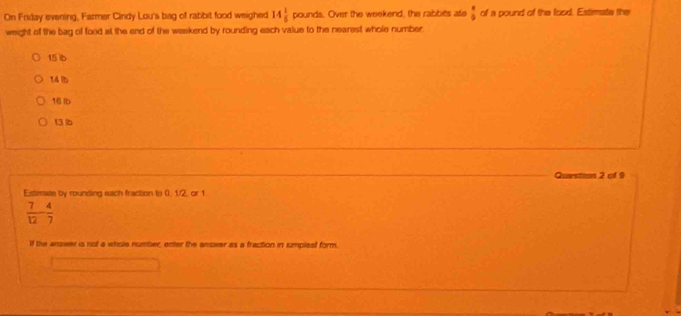 On Friday evening, Farmer Cindy Lou's bag of rabbit food weighed 14 1/6 pound is. Over the weekend, the rabbits ate  8/9  of a pound of the food. Estimate the
weight of the bag of food at the end of the weekend by rounding each value to the nearest whole number.
15 ib
14 lb
16 lb
13 b
Question 2 of 9
Estimate by rounding each fraction to 0. 1/2, cr 1
 7/12 - 4/7 
If the answer is not a whole number, enter the answer as a fraction in sumplest form.