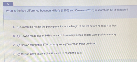 What is the key difference between Miller's (1956) and Cowan's (2010) research on STM capacity?
A. ○ Cowan did not let the participants know the length of the list before he read it to them.
B. Cowan made use of fMRIs to watch how many pieces of data were put into memory.
C. Cowan found that STM capacity was greater than Miller predicted.
D. Cowan gave explicit directions not to chunk the data.