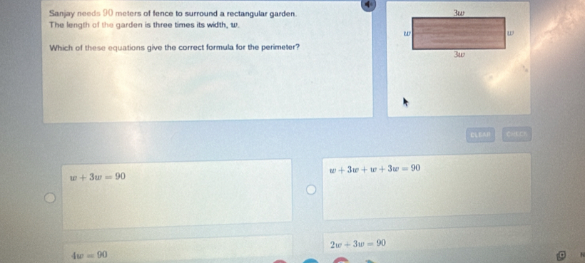 Sanjay needs 90 meters of fence to surround a rectangular garden.
The length of the garden is three times its width, w.
Which of these equations give the correct formula for the perimeter?
CLEAR CHEC？
w+3w+w+3w=90
w+3w=90
2w+3w=90
4w=90