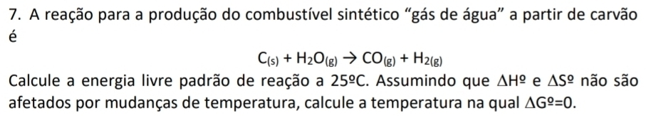 A reação para a produção do combustível sintético “gás de água” a partir de carvão 
é
C_(s)+H_2O_(g)to CO_(g)+H_2(g)
Calcule a energia livre padrão de reação a 25^(_ circ)C. Assumindo que △ H^(_ o) e △ S^(_ circ) não são 
afetados por mudanças de temperatura, calcule a temperatura na qual △ G^(_ o)=0.