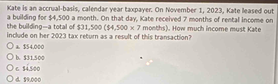 Kate is an accrual-basis, calendar year taxpayer. On November 1, 2023, Kate leased out
a building for $4,500 a month. On that day, Kate received 7 months of rental income on
the building—a total of $31,500($4,500* 7 months). How much income must Kate
include on her 2023 tax return as a result of this transaction?
a. $54,000
b. $31,500
c. $4,500
d. $9,000