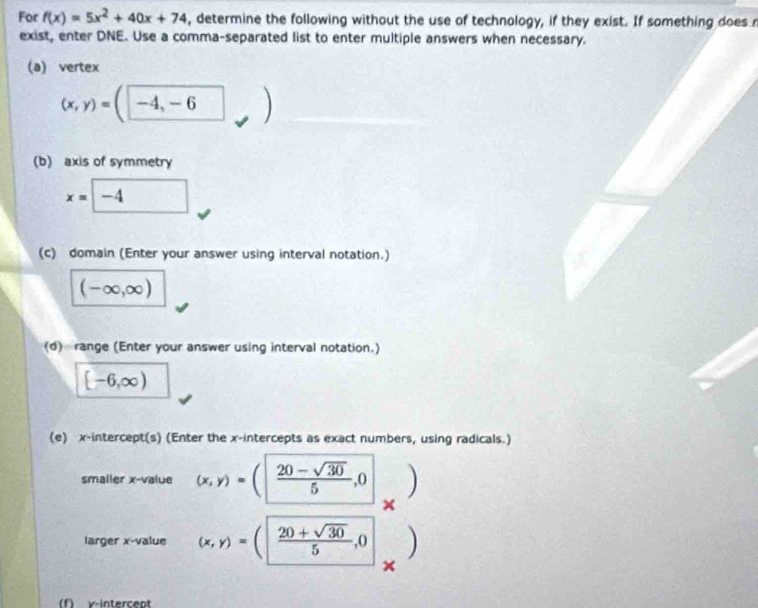 For f(x)=5x^2+40x+74 , determine the following without the use of technology, if they exist. If something does n 
exist, enter DNE. Use a comma-separated list to enter multiple answers when necessary. 
(a) vertex
(x,y)=(□ -4,-6 frac frac  
(b) axis of symmetry
x=□ -4
(c) domain (Enter your answer using interval notation.)
(-∈fty ,∈fty )
(d) range (Enter your answer using interval notation.)
[-6,∈fty )
(e) x-intercept(s) (Enter the x-intercepts as exact numbers, using radicals.) 
smaller x -value (x,y)=( (20-sqrt(30))/5 ,0 )
x
larger x -value (x,y)=(| (20+sqrt(30))/5 ,0
× 
(f) y-intercept