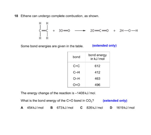 Ethene can undergo complete combustion, as shown.
∈tlimits _H^(H  _H^Hendarray) +30-0 to^ 20=c=0+2H-0-H
Some bond energies are given in the table. (extended only)
The energy change of the reaction is -1408 kJ/mol.
What is the bond energy of the C=O bond in CO_2 (extended only)
A 454 kJ / mol B  673kJ / mol C 826 kJ / mol D 1619 kJ /mol