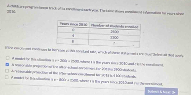 A childcare program keeps track of its enrollment each year. The table shows enrollment information for years since
2010.
if the enrollment continues to increase at this constant rate, which of these statements are true? Select all that apply
A model for this situation is e=200t+2500 , where t is the years since 2010 and e is the enrollment.
A reasonable projection of the after-school enrollment for 2018 is 3900 students.
A reasonable projection of the after-school enrollment for 2018 is 4100 students.
A model for this situation is e=800x+2500 , where I is the years since 2010 and e is the enrollment.
Submil & Next >