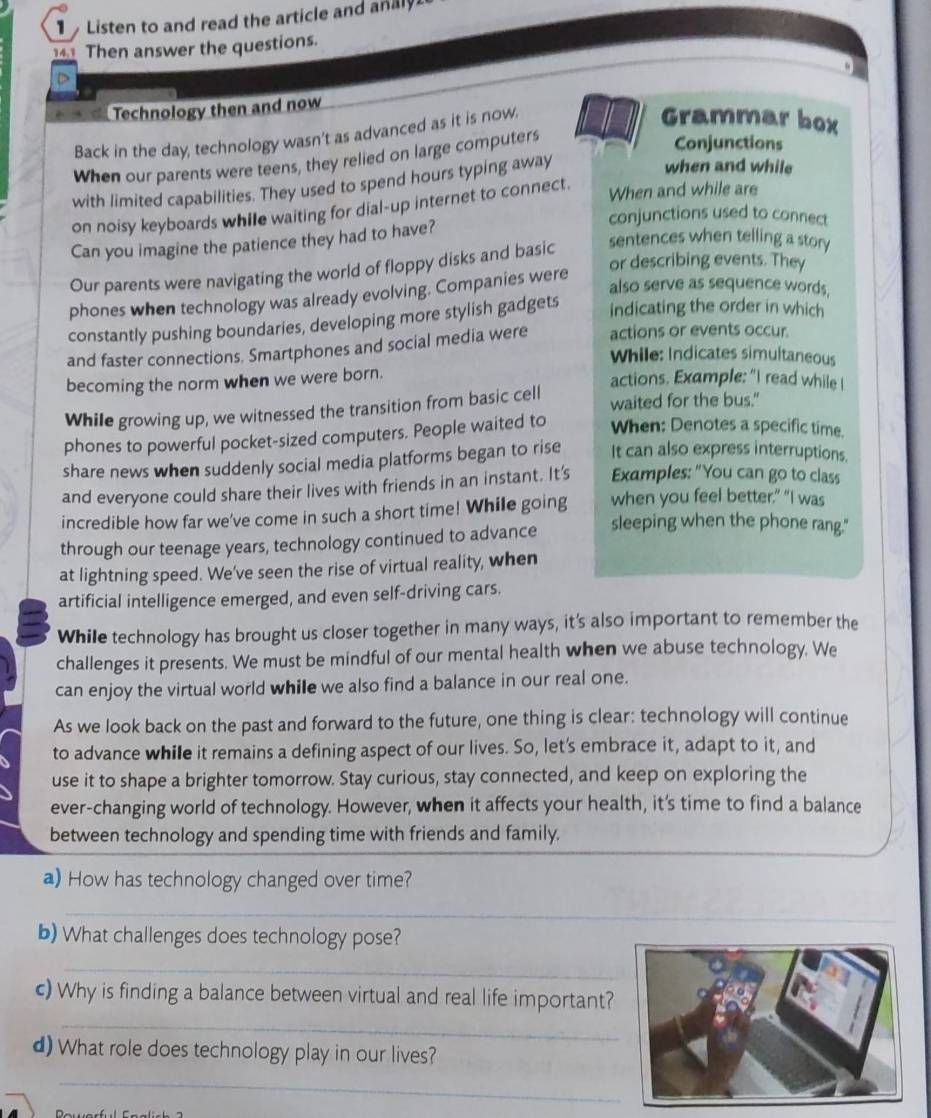 Listen to and read the article and analy
141 Then answer the questions.
Technology then and now
Back in the day, technology wasn't as advanced as it is now.
Grammar box
When our parents were teens, they relied on large computers
Conjunctions
with limited capabilities. They used to spend hours typing away
when and while
on noisy keyboards while waiting for dial-up internet to connect.
When and while are
conjunctions used to connect
Can you imagine the patience they had to have?
Our parents were navigating the world of floppy disks and basic
sentences when telling a story
or describing events. They
also serve as sequence words,
phones when technology was already evolving. Companies were
constantly pushing boundaries, developing more stylish gadgets indicating the order in which
and faster connections. Smartphones and social media were actions or events occur.
While: Indicates simultaneous
becoming the norm when we were born.
actions. Example: "I read while I
While growing up, we witnessed the transition from basic cell waited for the bus."
phones to powerful pocket-sized computers. People waited to When: Denotes a specific time.
share news when suddenly social media platforms began to rise It can also express interruptions.
and everyone could share their lives with friends in an instant. It’s Examples: "You can go to class
incredible how far we've come in such a short time! While going when you feel better.” “I was
through our teenage years, technology continued to advance sleeping when the phone rang."
at lightning speed. We've seen the rise of virtual reality, when
artificial intelligence emerged, and even self-driving cars.
While technology has brought us closer together in many ways, it's also important to remember the
challenges it presents. We must be mindful of our mental health when we abuse technology. We
can enjoy the virtual world while we also find a balance in our real one.
As we look back on the past and forward to the future, one thing is clear: technology will continue
to advance while it remains a defining aspect of our lives. So, let's embrace it, adapt to it, and
use it to shape a brighter tomorrow. Stay curious, stay connected, and keep on exploring the
ever-changing world of technology. However, when it affects your health, it's time to find a balance
between technology and spending time with friends and family.
a) How has technology changed over time?
_
b) What challenges does technology pose?
_
c) Why is finding a balance between virtual and real life important?
_
d) What role does technology play in our lives?
_