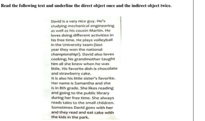 Read the following text and underline the direct object once and the indirect object twice. 
David is a very nice guy. He's 
studying mechanical engineering 
as well as his cousin Martin. He 
loves doing different activities in 
his free time. He plays volleyball 
in the University team (last 
year they won the national 
championship!). David also loves 
cooking; his grandmother taught 
him all she knew when he was 
little. His favorite dish is chocolate 
and strawberry cake. 
It is also his little sister's favorite. 
Her name is Samantha and she 
is in 8th grade. She likes reading 
and going to the public library 
during her free time. She always 
reads tales to the small children. 
Sometimes David goes with her 
and they read and eat cake with 
the kids in the park.