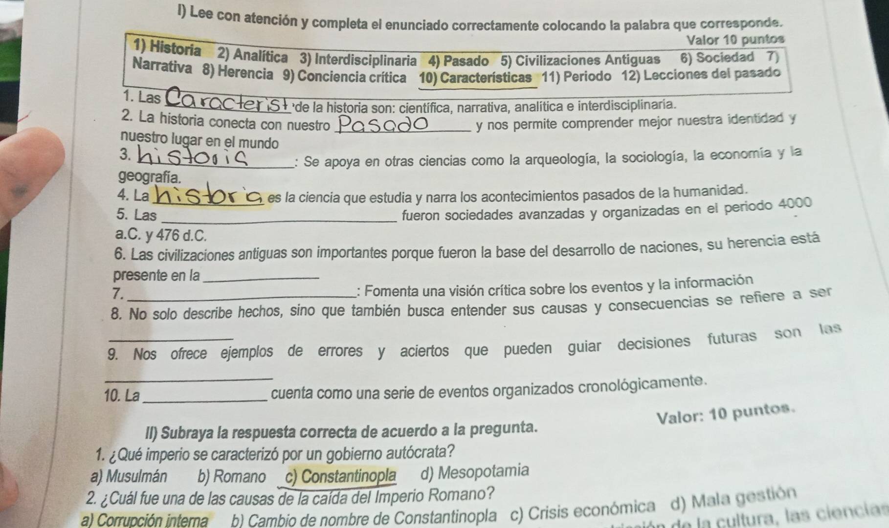 Lee con atención y completa el enunciado correctamente colocando la palabra que corresponde.
Valor 10 puntos
1) Historía 2) Analítica 3) Interdisciplinaria 4) Pasado 5) Civilizaciones Antiguas 6) Sociedad 7)
Narrativa 8) Herencia 9) Conciencia crítica 10) Características 11) Periodo 12) Lecciones del pasado
1. Las
_de la historia son: científica, narrativa, analítica e interdisciplinaria.
2. La historia conecta con nuestro _y nos permite comprender mejor nuestra identidad y
nuestro lugar en el mundo
3.
_2: Se apoya en otras ciencias como la arqueología, la sociología, la economía y la
geografía.
4. La es la ciencia que estudia y narra los acontecimientos pasados de la humanidad.
5. Las_ _fueron sociedades avanzadas y organizadas en el periodo 4000
a.C. y 476 d.C.
6. Las civilizaciones antiguas son importantes porque fueron la base del desarrollo de naciones, su herencia está
presente en la_
7.
: Fomenta una visión crítica sobre los eventos y la información
8. No solo describe hechos, sino que también busca entender sus causas y consecuencias se refiere a se
9. Nos ofrece ejemplos de errores y aciertos que pueden guiar decisiones futuras son las
10. La_ cuenta como una serie de eventos organizados cronológicamente.
Valor: 10 puntos.
lI) Subraya la respuesta correcta de acuerdo a la pregunta.
1. ¿Qué imperio se caracterizó por un gobierno autócrata?
a) Musulmán b) Romano c) Constantinopla d) Mesopotamia
2. ¿Cuál fue una de las causas de la caída del Imperio Romano?
a) Corrupción interna b) Cambio de nombre de Constantinopla c) Crisis económica d) Mala gestión
de la cultura, las ciencias