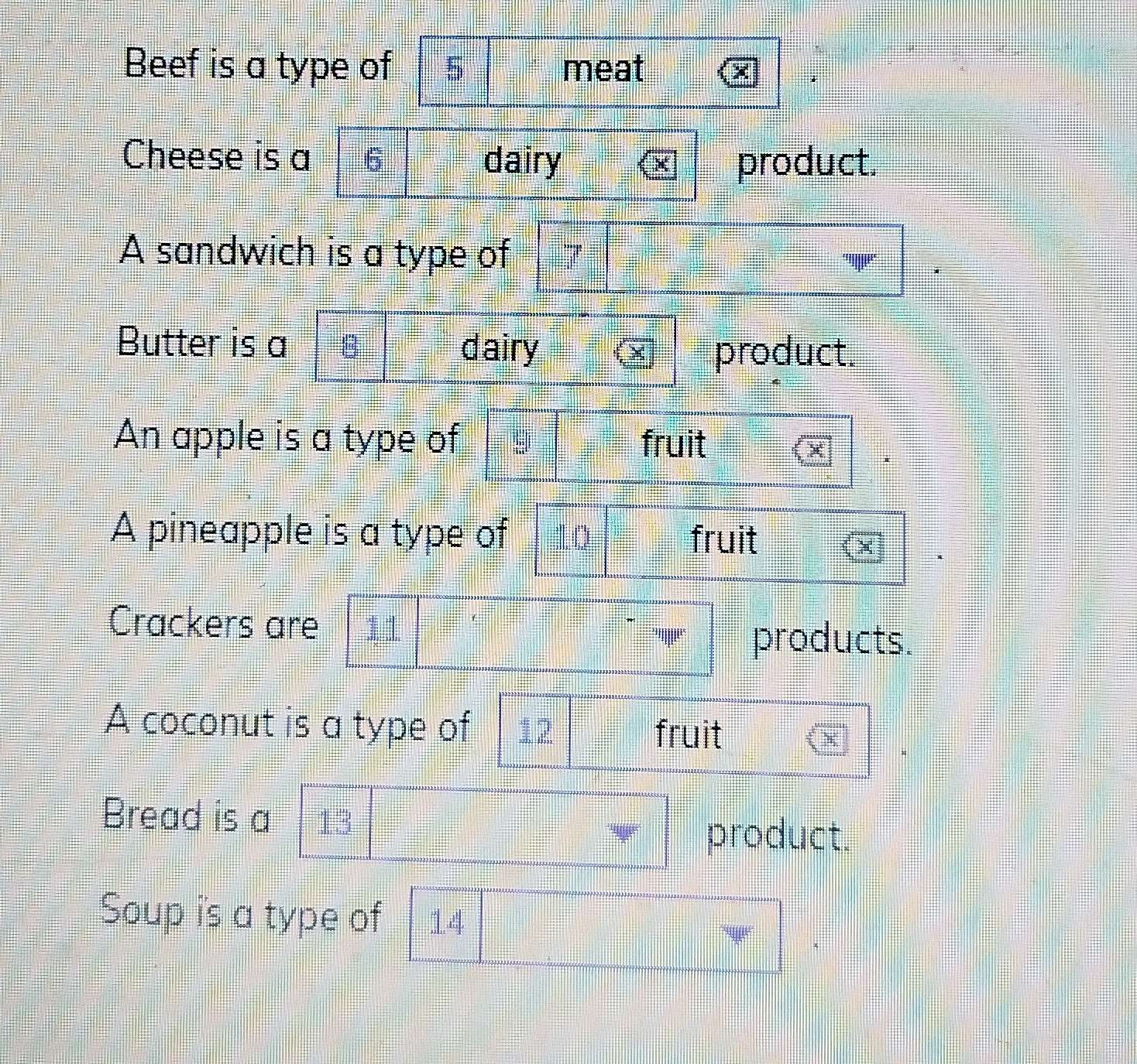 Beef is a type of meat 
Cheese is a dairy product. 
A sandwich is a type of 
Butter is a 
dairy product. 
An apple is a type of fruit 
A pineapple is a type of fruit 
Crackers are 
products. 
A coconut is a type of 12 fruit 
Bread is a 
product. 
Soup is a type of 14